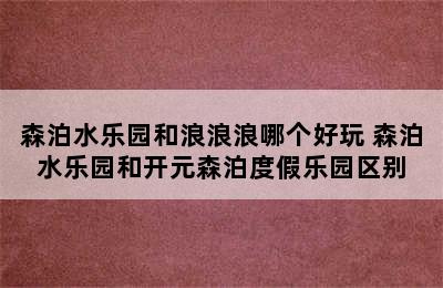 森泊水乐园和浪浪浪哪个好玩 森泊水乐园和开元森泊度假乐园区别